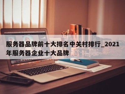 北京服务器品牌前十大排名中关村排行_2021年服务器企业十大品牌 