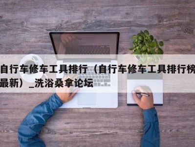 北京自行车修车工具排行（自行车修车工具排行榜最新）_洗浴桑拿论坛