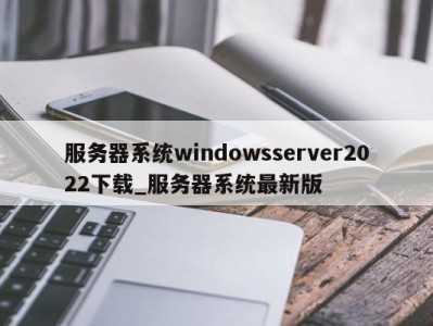 北京服务器系统windowsserver2022下载_服务器系统最新版 