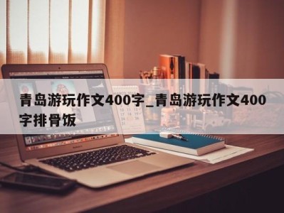 北京青岛游玩作文400字_青岛游玩作文400字排骨饭 