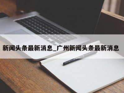 北京新闻头条最新消息_广州新闻头条最新消息 