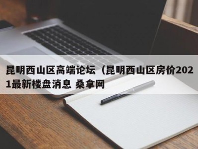 北京昆明西山区高端论坛（昆明西山区房价2021最新楼盘消息 桑拿网