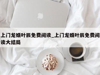 北京上门龙婿叶辰免费阅读_上门龙婿叶辰免费阅读大结局 