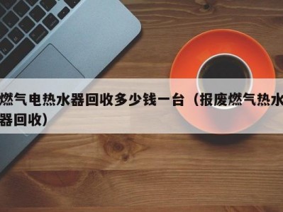 北京燃气电热水器回收多少钱一台（报废燃气热水器回收）