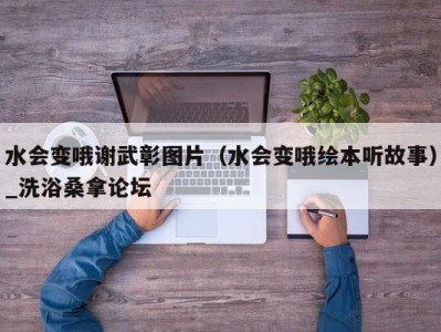 北京水会变哦谢武彰图片（水会变哦绘本听故事）_洗浴桑拿论坛