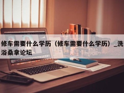 北京修车需要什么学历（修车需要什么学历）_洗浴桑拿论坛