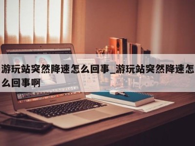 北京游玩站突然降速怎么回事_游玩站突然降速怎么回事啊 