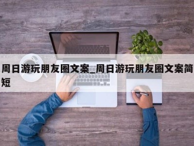 北京周日游玩朋友圈文案_周日游玩朋友圈文案简短 