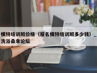 北京模特培训班价格（报名模特培训班多少钱）_洗浴桑拿论坛