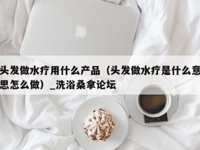 北京头发做水疗用什么产品（头发做水疗是什么意思怎么做）_洗浴桑拿论坛