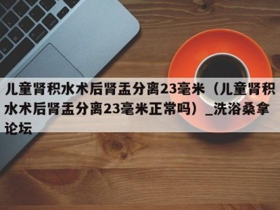 北京儿童肾积水术后肾盂分离23毫米（儿童肾积水术后肾盂分离23毫米正常吗）_洗浴桑拿论坛