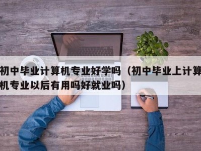 北京初中毕业计算机专业好学吗（初中毕业上计算机专业以后有用吗好就业吗）