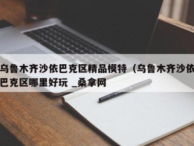 北京乌鲁木齐沙依巴克区精品模特（乌鲁木齐沙依巴克区哪里好玩 _桑拿网