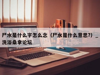 北京尸水是什么字怎么念（尸水是什么意思?）_洗浴桑拿论坛