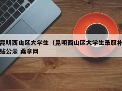 北京昆明西山区大学生（昆明西山区大学生录取补贴公示 桑拿网