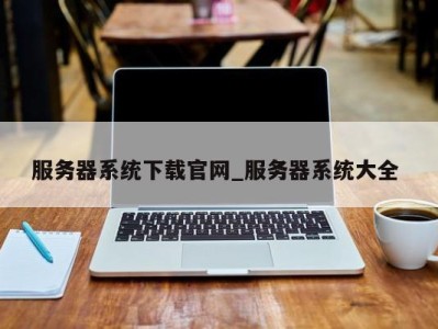 北京服务器系统下载官网_服务器系统大全 