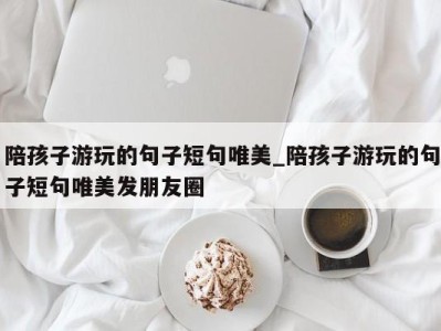 北京陪孩子游玩的句子短句唯美_陪孩子游玩的句子短句唯美发朋友圈 