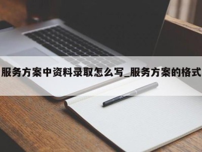 北京服务方案中资料录取怎么写_服务方案的格式 