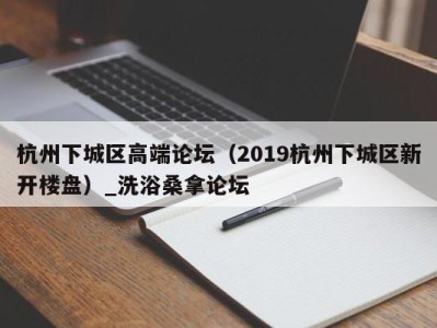 北京杭州下城区高端论坛（2019杭州下城区新开楼盘）_洗浴桑拿论坛