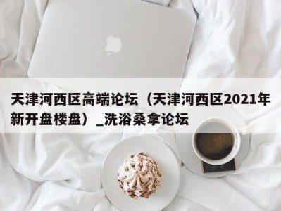 北京天津河西区高端论坛（天津河西区2021年新开盘楼盘）_洗浴桑拿论坛