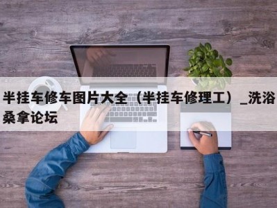 北京半挂车修车图片大全（半挂车修理工）_洗浴桑拿论坛