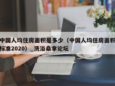 北京中国人均住房面积是多少（中国人均住房面积标准2020）_洗浴桑拿论坛