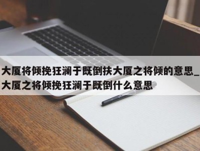 北京大厦将倾挽狂澜于既倒扶大厦之将倾的意思_大厦之将倾挽狂澜于既倒什么意思 