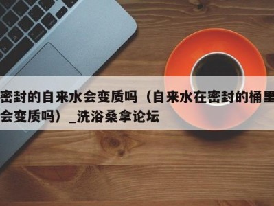 北京密封的自来水会变质吗（自来水在密封的桶里会变质吗）_洗浴桑拿论坛