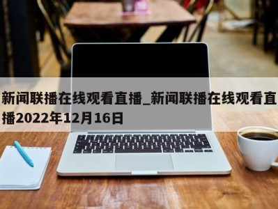 北京新闻联播在线观看直播_新闻联播在线观看直播2022年12月16日 