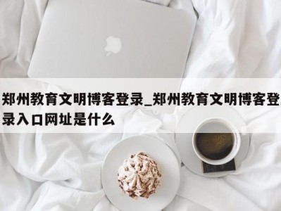 北京郑州教育文明博客登录_郑州教育文明博客登录入口网址是什么 