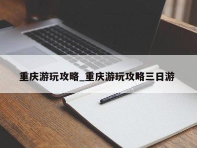 北京重庆游玩攻略_重庆游玩攻略三日游 