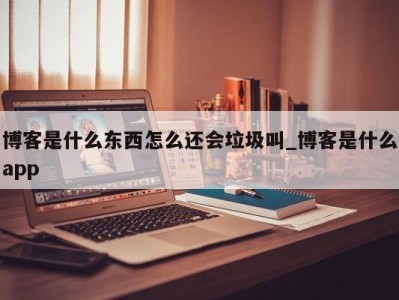 北京博客是什么东西怎么还会垃圾叫_博客是什么app 