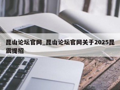 北京昆山论坛官网_昆山论坛官网关于2025昆震提招 