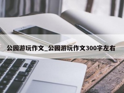 北京公园游玩作文_公园游玩作文300字左右 