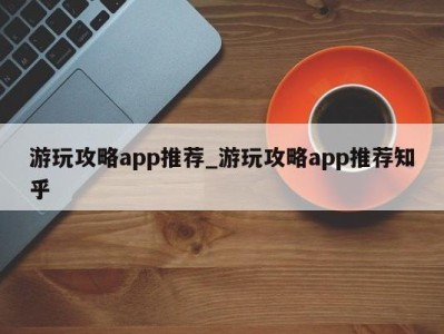 北京游玩攻略app推荐_游玩攻略app推荐知乎 