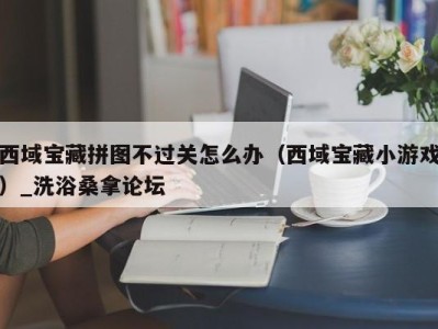 北京西域宝藏拼图不过关怎么办（西域宝藏小游戏）_洗浴桑拿论坛