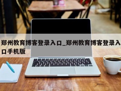 北京郑州教育博客登录入口_郑州教育博客登录入口手机版 