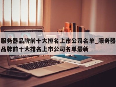 北京服务器品牌前十大排名上市公司名单_服务器品牌前十大排名上市公司名单最新 