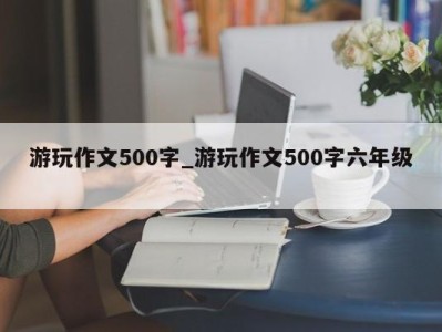 北京游玩作文500字_游玩作文500字六年级 