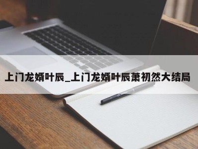 北京上门龙婿叶辰_上门龙婿叶辰萧初然大结局 