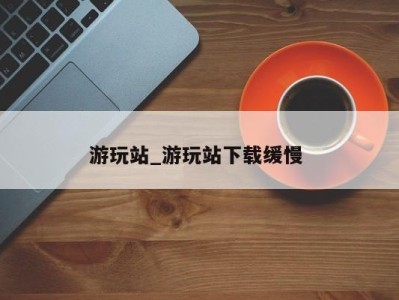 北京游玩站_游玩站下载缓慢 