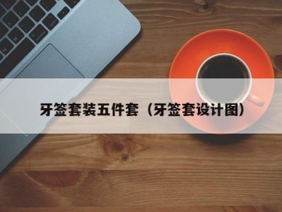 北京牙签套装五件套（牙签套设计图）