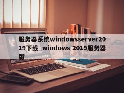 北京服务器系统windowsserver2019下载_windows 2019服务器版 